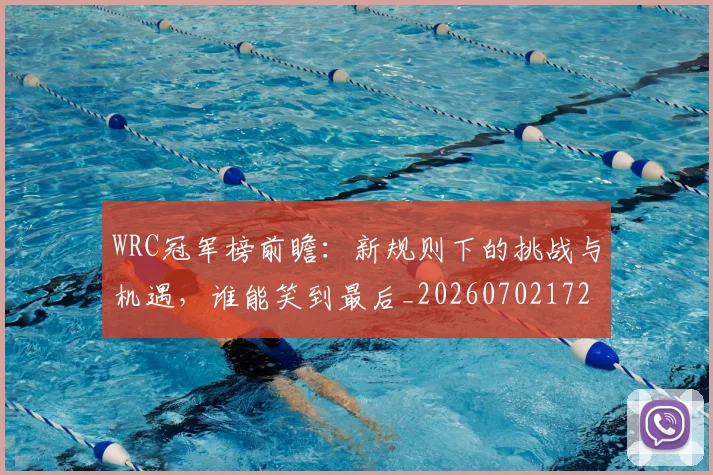 WRC冠军榜前瞻：新规则下的挑战与机遇，谁能笑到最后_20260702172501_20260715182441