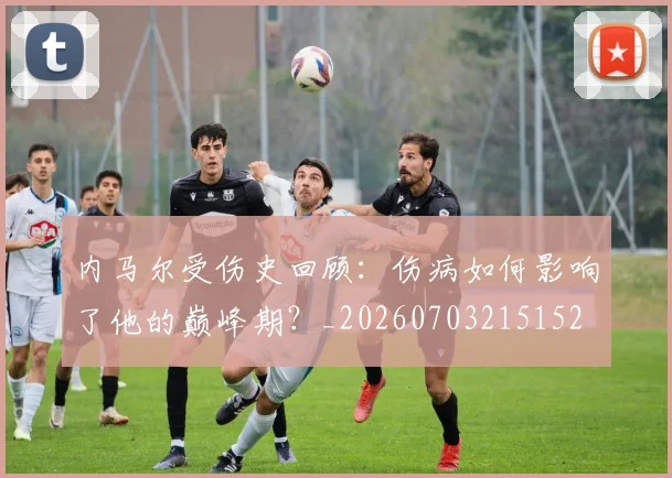 内马尔受伤史回顾：伤病如何影响了他的巅峰期？_20260703215152