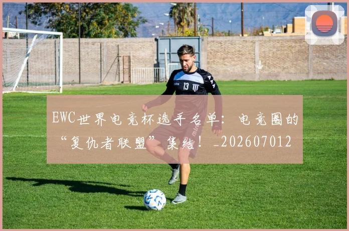 EWC世界电竞杯选手名单：电竞圈的“复仇者联盟”集结！_20260701214200_20260713233004