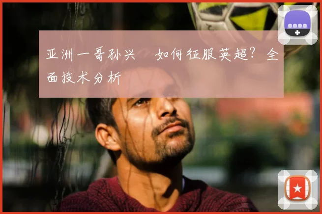 亚洲一哥孙兴慜如何征服英超?全面技术分析