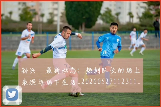 孙兴慜最新动态：热刺队长的场上表现与场下生活_20260527112311_20260703233314