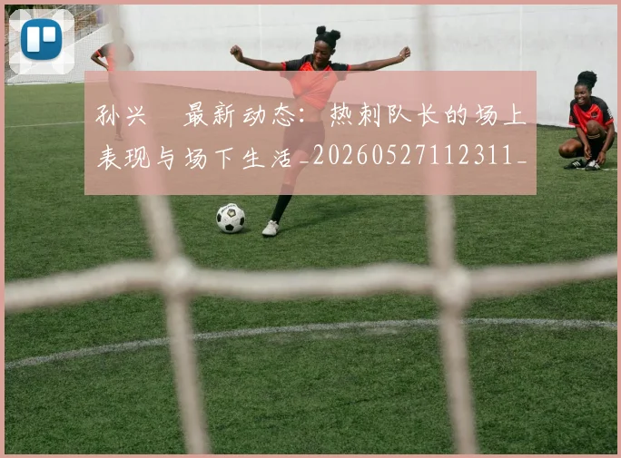 孙兴慜最新动态：热刺队长的场上表现与场下生活_20260527112311_20260703233314