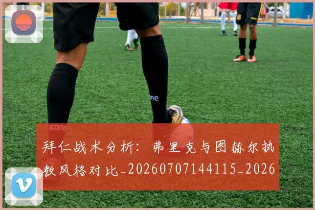 拜仁战术分析:弗里克与图赫尔执教风格对比_20260707144115_20260723182826