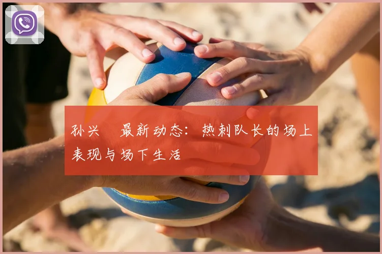 孙兴慜最新动态:热刺队长的场上表现与场下生活