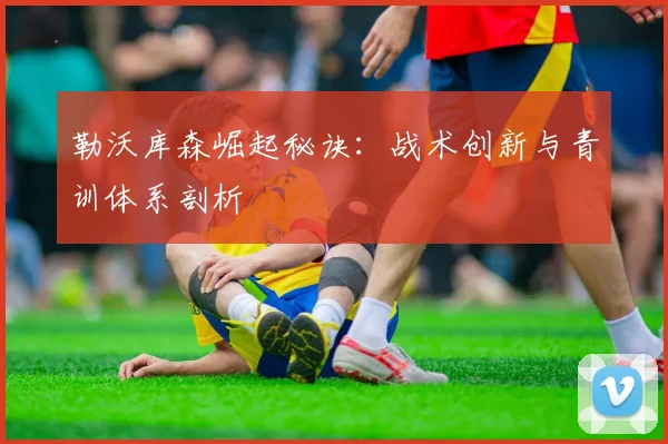 勒沃库森崛起秘诀：战术创新与青训体系剖析