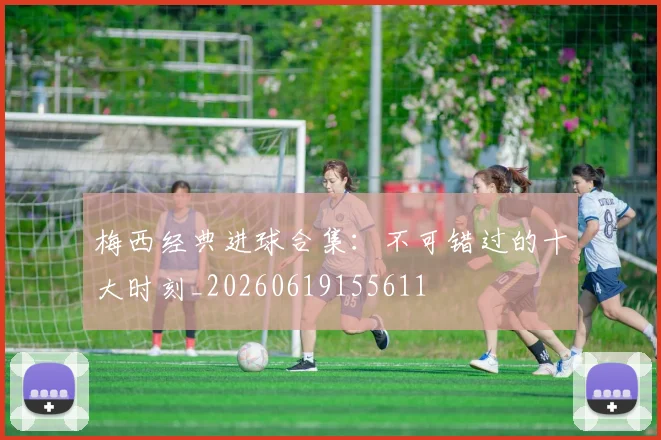 梅西经典进球合集：不可错过的十大时刻_20260619155611