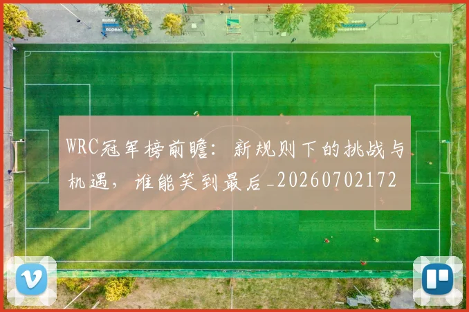 WRC冠军榜前瞻：新规则下的挑战与机遇，谁能笑到最后_20260702172501_20260715182441