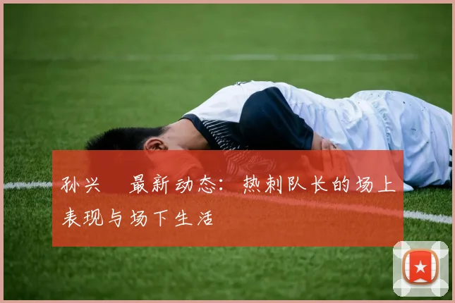孙兴慜最新动态：热刺队长的场上表现与场下生活