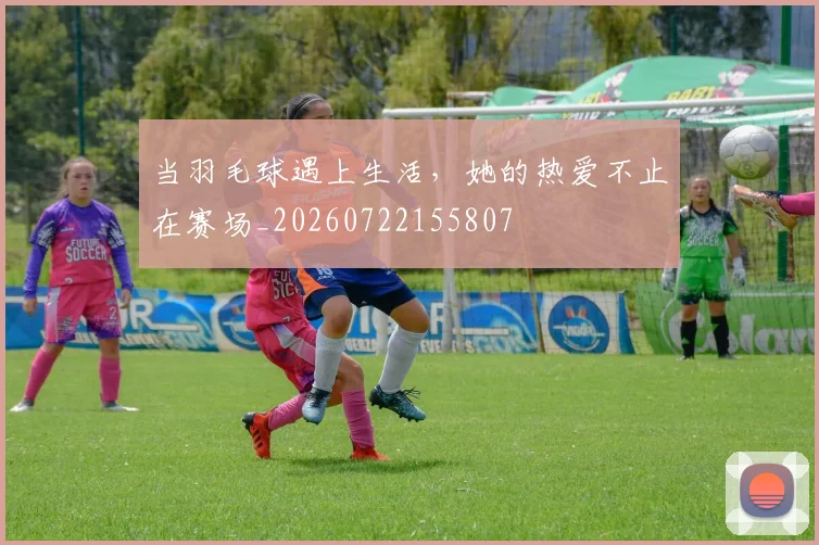 当羽毛球遇上生活，她的热爱不止在赛场_20260722155807